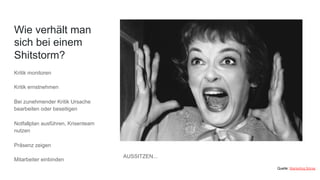 Wie verhält man
sich bei einem
Shitstorm?
Kritik monitoren
Kritik ernstnehmen
Bei zunehmender Kritik Ursache
bearbeiten oder beseitigen
Notfallplan ausführen, Krisenteam
nutzen
Präsenz zeigen
Mitarbeiter einbinden
Quelle: Marketing Börse
AUSSITZEN...
 