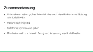 Zusammenfassung
•  Unternehmen sehen großes Potential, aber auch viele Risiken in der Nutzung
von Social Media
•  Planung ist notwendig
•  Shitstorms kommen und gehen
•  Mitarbeiter sind zu schulen in Bezug auf die Nutzung von Social Media
 