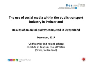 Institute of Tourism
Page 1
The use of social media within the public transport 
industry in Switzerland
Results of an online survey conducted in Switzerland
December, 2017
Uli Straehler and Roland Schegg
Institute of Tourism, HES‐SO Valais
(Sierre, Switzerland) 
 