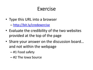 Exercise
• Type this URL into a browser
  – http://bit.ly/credexercise
• Evaluate the credibility of the two websites
  provided at the top of the page
• Share your answer on the discussion board…
  and not within the webpage
  – #1 Food safety
  – #2 The Iowa Source
 
