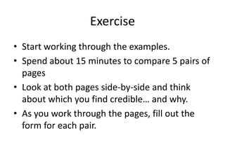 Exercise
• Start working through the examples.
• Spend about 15 minutes to compare 5 pairs of
  pages
• Look at both pages side-by-side and think
  about which you find credible… and why.
• As you work through the pages, fill out the
  form for each pair.
 