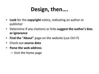 Design, then….
• Look for the copyright notice, indicating an author or
  publisher
• Determine if any citations or links suggest the author's bias
  or ignorance
• Find the "About" page on the website (use Ctrl-F)
• Check out source data
• Parse the web address
   – Visit the home page
 