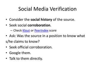 Social Media Verification
• Consider the social history of the source.
• Seek social corroboration.
   – Check Klout or PeerIndex score
• Ask: Was the source in a position to know what
s/he claims to know?
• Seek official corroboration.
• Google them.
• Talk to them directly.
 
