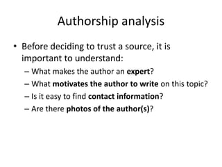 Authorship analysis
• Before deciding to trust a source, it is
  important to understand:
  – What makes the author an expert?
  – What motivates the author to write on this topic?
  – Is it easy to find contact information?
  – Are there photos of the author(s)?
 