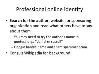 Professional online identity
• Search for the author, website, or sponsoring
  organization and read what others have to say
  about them
  – You may need to try the author's name in
    quotes: e.g.: "daniel m russell“
  – Google handle name and spam spammer scam
• Consult Wikipedia for background
 