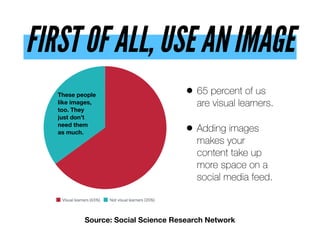 FIRST OF ALL, USE AN IMAGE
• 65 percent of us
are visual learners.
• Adding images
makes your
content take up
more space on a
social media feed.
Source: Social Science Research Network
These people
like images,
too. They
just don’t
need them  
as much.
 