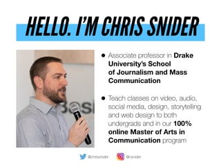 HELLO. I’M CHRIS SNIDER
• Associate professor in Drake
University’s School  
of Journalism and Mass
Communication
• Teach classes on video, audio,
social media, design, storytelling
and web design to both
undergrads and in our 100% 
online Master of Arts in
Communication program
@chrissnider @csnider
 