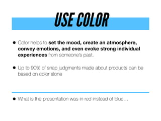 USE COLOR
• Color helps to set the mood, create an atmosphere,
convey emotions, and even evoke strong individual
experiences from someone’s past.
• Up to 90% of snap judgments made about products can be
based on color alone
• What is the presentation was in red instead of blue…
 