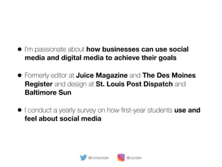 • I’m passionate about how businesses can use social
media and digital media to achieve their goals
• Formerly editor at Juice Magazine and The Des Moines
Register and design at St. Louis Post Dispatch and
Baltimore Sun
• I conduct a yearly survey on how ﬁrst-year students use and
feel about social media
@chrissnider @csnider
 