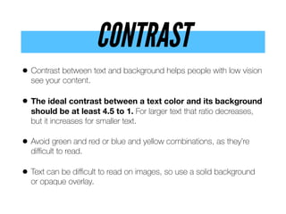 CONTRAST
• Contrast between text and background helps people with low vision
see your content.
• The ideal contrast between a text color and its background
should be at least 4.5 to 1. For larger text that ratio decreases,
but it increases for smaller text.
• Avoid green and red or blue and yellow combinations, as they’re
diﬃcult to read.
• Text can be diﬃcult to read on images, so use a solid background
or opaque overlay.
 