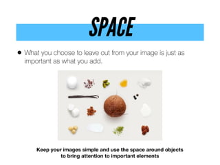 SPACE
• What you choose to leave out from your image is just as
important as what you add.
Keep your images simple and use the space around objects
to bring attention to important elements
 