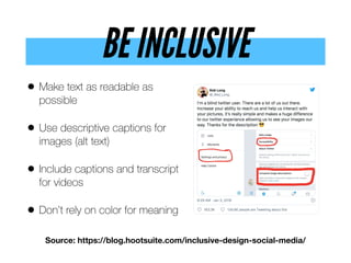 BE INCLUSIVE
• Make text as readable as
possible
• Use descriptive captions for
images (alt text)
• Include captions and transcript
for videos
• Don’t rely on color for meaning
Source: https://blog.hootsuite.com/inclusive-design-social-media/
 