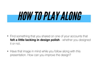 HOW TO PLAY ALONG
• Find something that you shared on one of your accounts that
felt a little lacking in design polish - whether you designed
it or not.
• Have that image in mind while you follow along with this
presentation. How can you improve the design?
 