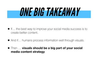 ONE BIG TAKEAWAY
• If… the best way to improve your social media success is to
create better content.
• And if… humans process information well through visuals.
• Then … visuals should be a big part of your social
media content strategy.
 