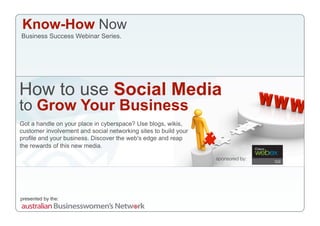 Know-How Now
Business Success Webinar Series.




How to use Social Media
to Grow Your Business
Got a handle on your place in cyberspace? Use blogs, wikis,
customer involvement and social networking sites to build your
profile and your business. Discover the web's edge and reap
the rewards of this new media.

                                                                 sponsored by:




presented by the:
 