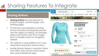 Sharing Features To Integrate
¨  Sharing buttons are best placed on
product pages, content pages, and
landing pages.
¨  For the best user experience sharing
buttons should be strategically placed
next the object of sharing. For example,
place a pin button next to an image.
Not in a header, footer or navigation
sidebar.
¨  This website is using Addthis.com’s new,
streamlined responsive share buttons.
¨  Mobile friendly design is important. More
than 90% if users access social media
sites using smartphone apps.
Sharing Buttons
 
