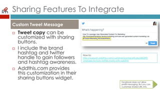 Sharing Features To Integrate
¨  Tweet copy can be
customized with
sharing buttons.
¨  I include the brand
hashtag and twitter
handle to gain
followers and hashtag
awareness.
¨  Addthis.com provides
this customization in
their sharing buttons
widget.
Custom Tweet Message
Facebook does not allow
prefill messaging. But you can
customize shared URL info.
How-to:
http://support.addthis.com/customer/portal/articles/683399-changes-to-
how-twitter-works-with-addthis
 