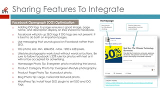 Sharing Features To Integrate
¨  Adding OG tags to pages ensures a good image, page
name, and description display on links shared to Facebook.
¨  Facebook will pick up SEO tags if OG tags are not present. It
is best to do both on important pages.
¨  Use messaging that sounds good on Facebook rather than
SEO.
¨  OG photo size: Min. 484x252 - Max. 1200 x 628 pixels.
¨  Lifestyle photography works best without words or buttons. Be
sure to follow Facebook’s 20% rule for photos with text or it
will not be accepted for advertising.
¨  Homepage Photo Tip: Evergreen photo matching the brand.
¨  Product Category Photo Tip: Evergreen lifestyle photography.
¨  Product Page Photo Tip: A product photo.
¨  Blog Photo Tip: Large, horizontal featured photo.
¨  WordPress Tip: Install Yoast SEO plugin to set SEO and OG
tags.
Facebook Opengraph (OG) Optimization
Homepage
Bad photo
for Facebook
sharing.
The link title and
description can be
customized.
Learn more:
https://developers.facebook.com/docs/sharing/
best-practices
 