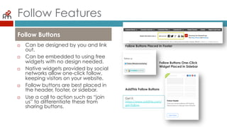 Follow Features
¨  Can be designed by you
and link out.
¨  Can be embedded to
using free widgets with no
design needed.
¨  Native widgets provided
by social networks allow
one-click follow, keeping
visitors on your website.
¨  Follow buttons are best
placed in the header,
footer, or sidebar.
¨  Use a call to action such as
“join us” to differentiate
these from sharing buttons.
Follow Buttons
Follow Buttons Placed In Footer
Follow Buttons One-Click
Widget Placed In Sidebar
AddThis Follow Buttons
Get it:
https://www.addthis.com/
get/follow
 