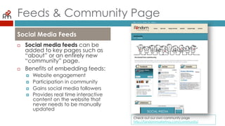 Feeds & Community Page
¨  Social media feeds can be
added to key pages such
as “about” or an entirely
new “community” page.
¨  Benefits of embedding
feeds:
¤  Website engagement
¤  Participation in community
¤  Gains social media followers
¤  Provides real time interactive
content on the website that
never needs to be manually
updated
Social Media Feeds
Check out our own community page
http://fandommarketing.com/community/
 