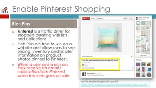 Enable Pinterest Shopping
¨  Pinterest is a traffic driver
for shoppers curating wish
lists and collections.
¨  Rich Pins are free to use on
a website and allow users
to see pricing, inventory
and retailer information on
product photos pinned to
Pinterest.
¨  When a user pins a rich pin,
they receive an email /
notification from Pinterest
when the item goes on
sale.
Rich Pins
How to enable rich pins on your site
https://help.pinterest.com/en/articles/enable-rich-pins-your-site
 