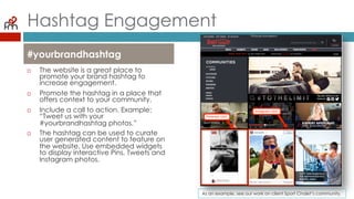 Hashtag Engagement
¨  The website is a great place
to promote your brand
hashtag to increase
engagement.
¨  Promote the hashtag in a
place that offers context to
your community.
¨  Include a call to action.
Example: “Tweet us with your
#yourbrandhashtag photos.”
¨  The hashtag can be used to
curate user generated
content to feature on the
website. Use embedded
widgets to display interactive
Pins, Tweets and Instagram
photos.
#yourbrandhashtag
As an example, see our work on client Sport Chalet’s community.
 