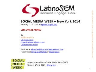 www.latinosem.com / ww.hispanicmarketadvisors.com

SOCIAL MEDIA WEEK – New York 2014
February 17-21, 2014 at Highline Stages, NYC

LESSONS LEARNED
By
Sebastian Aroca
LatinoSEM.com
HispanicMarketAdvisors.com
CreateAnArticle.com
Email me at sebastian@hispanicmarketadvisors.com
Tweet me at @HispanicMarkets or @Latinosem

Lessons Learned From Social Media Week (NYC)
February 17-21, 2014 - @smwnyc
1

 