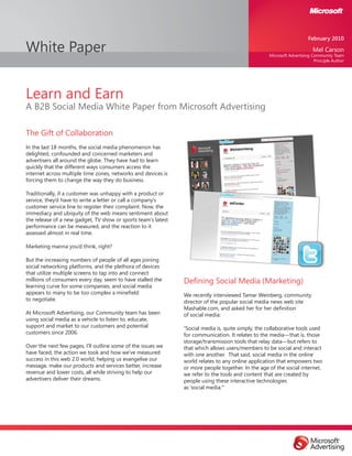 White Paper
Learn and Earn
A B2B Social Media White Paper from Microsoft Advertising
The Gift of Collaboration
In the last 18 months, the social media phenomenon has
delighted, confounded and concerned marketers and
advertisers all around the globe. They have had to learn
quickly that the different ways consumers access the
internet across multiple time zones, networks and devices is
forcing them to change the way they do business.
Traditionally, if a customer was unhappy with a product or
service, they’d have to write a letter or call a company’s
customer service line to register their complaint. Now, the
immediacy and ubiquity of the web means sentiment about
the release of a new gadget, TV show or sports team’s latest
performance can be measured, and the reaction to it
assessed almost in real time.
Marketing manna you’d think, right?
But the increasing numbers of people of all ages joining
social networking platforms, and the plethora of devices
that utilize multiple screens to tap into and connect
millions of consumers every day, seem to have stalled the
learning curve for some companies, and social media
appears to many to be too complex a minefield
to negotiate.
At Microsoft Advertising, our Community team has been
using social media as a vehicle to listen to, educate,
support and market to our customers and potential
customers since 2006.
Over the next few pages, I’ll outline some of the issues we
have faced, the action we took and how we’ve measured
success in this web 2.0 world, helping us evangelise our
message, make our products and services better, increase
revenue and lower costs, all while striving to help our
advertisers deliver their dreams.
Defining Social Media (Marketing)
We recently interviewed Tamar Weinberg, community
director of the popular social media news web site
Mashable.com, and asked her for her definition
of social media:
“Social media is, quite simply, the collaborative tools used
for communication. It relates to the media—that is, those
storage/transmission tools that relay data—but refers to
that which allows users/members to be social and interact
with one another. That said, social media in the online
world relates to any online application that empowers two
or more people together. In the age of the social internet,
we refer to the tools and content that are created by
people using these interactive technologies
as ‘social media.’"
February 2010
Mel Carson
Microsoft Advertising Community Team
Principle Author
 