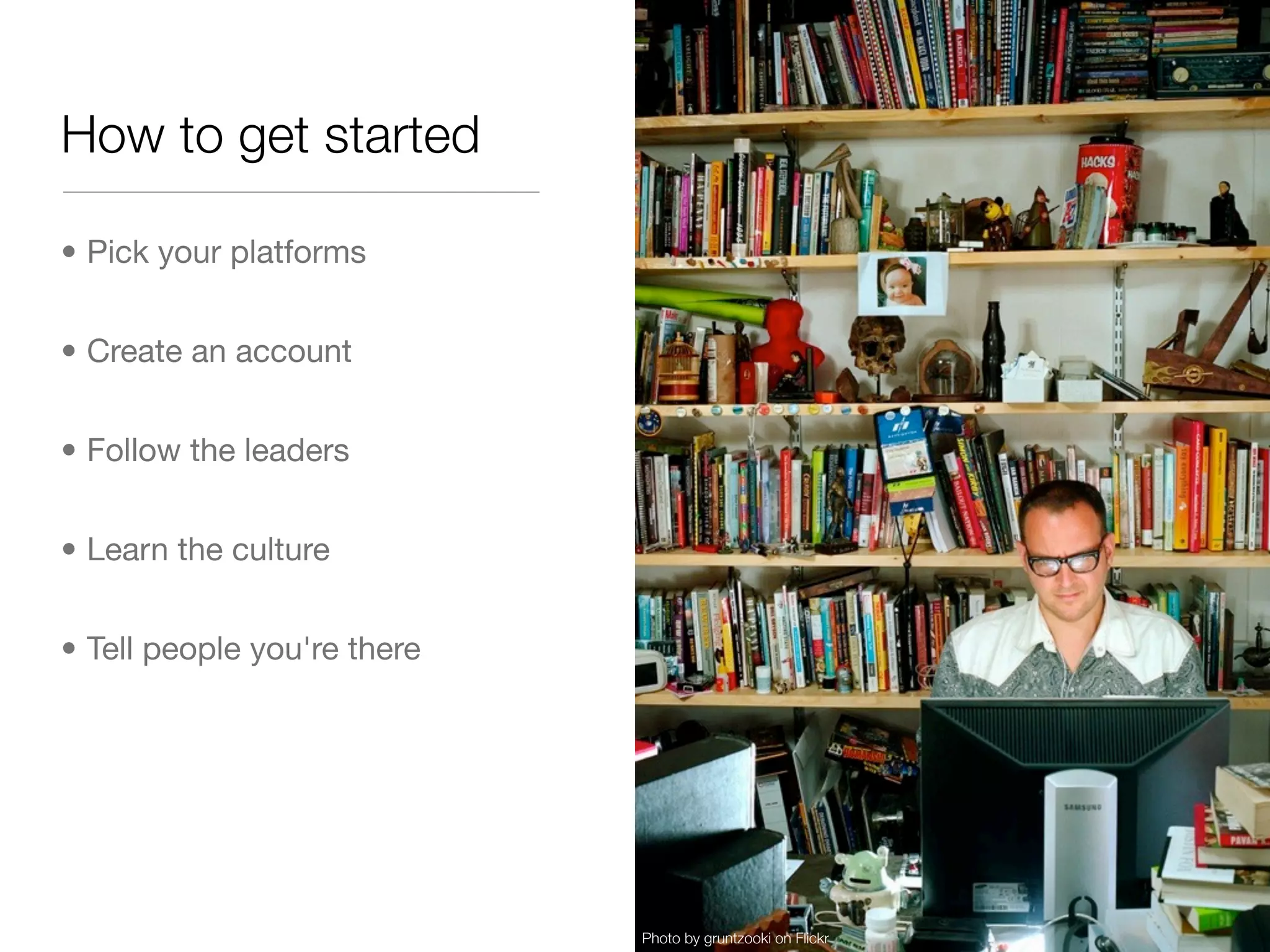 How to get started

• Pick your platforms


• Create an account


• Follow the leaders


• Learn the culture


• Tell people you're there




                             Photo by gruntzooki on Flickr
 