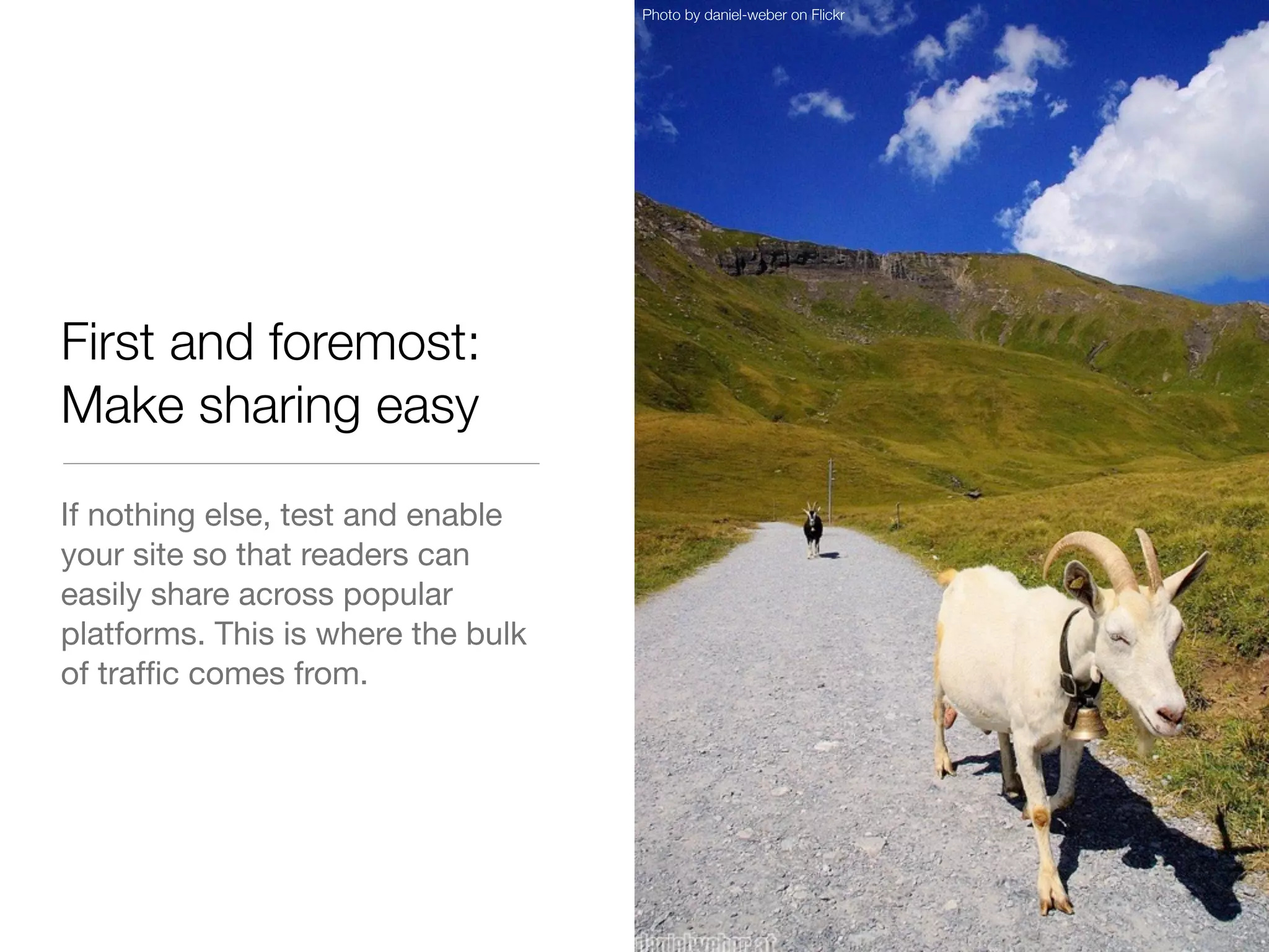 Photo by daniel-weber on Flickr




First and foremost:
Make sharing easy
If nothing else, test and enable
your site so that readers can
easily share across popular
platforms. This is where the bulk
of trafﬁc comes from.
 