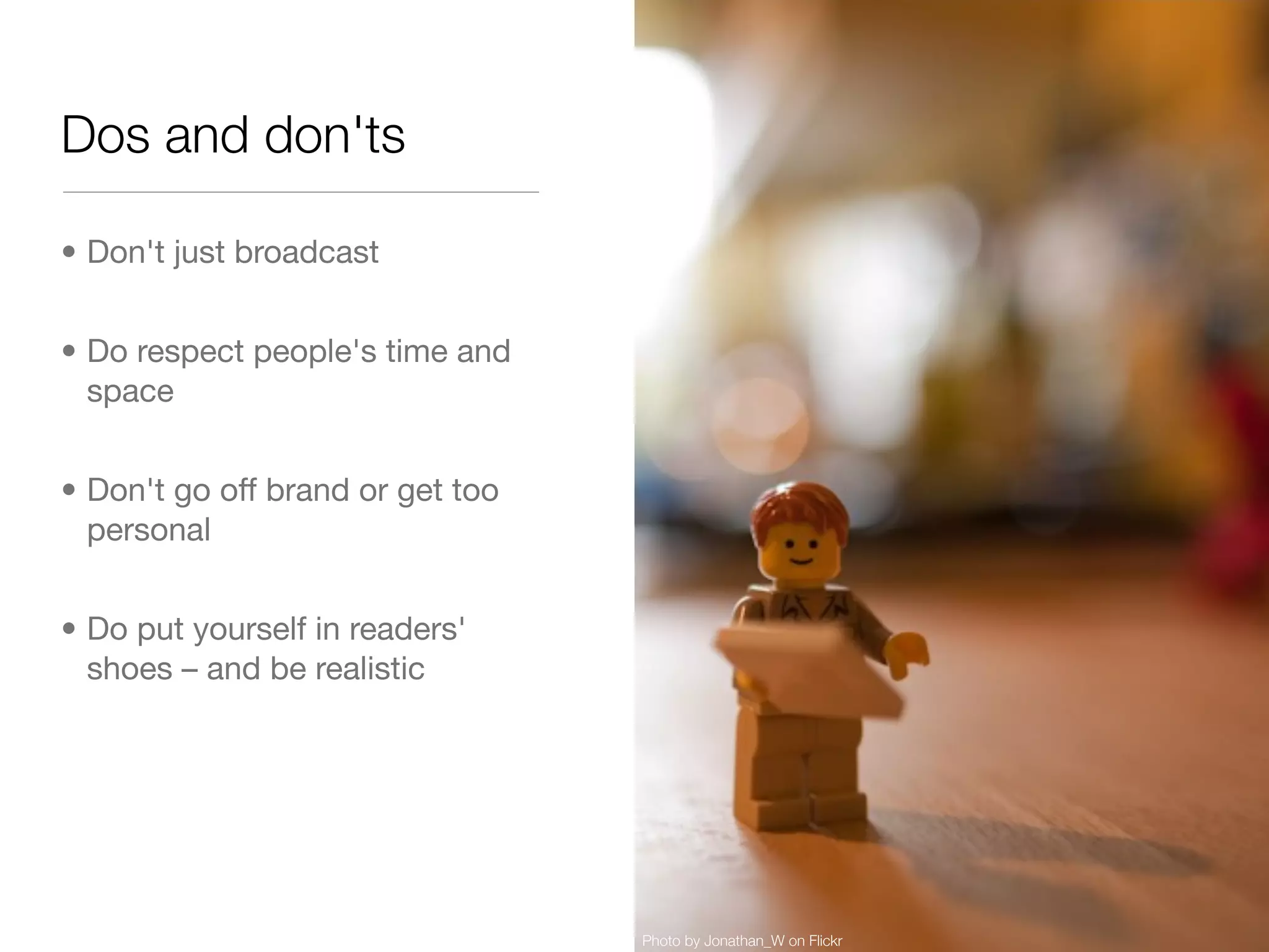 Dos and don'ts

• Don't just broadcast


• Do respect people's time and
  space


• Don't go off brand or get too
  personal


• Do put yourself in readers'
  shoes – and be realistic




                                  Photo by Jonathan_W on Flickr
 