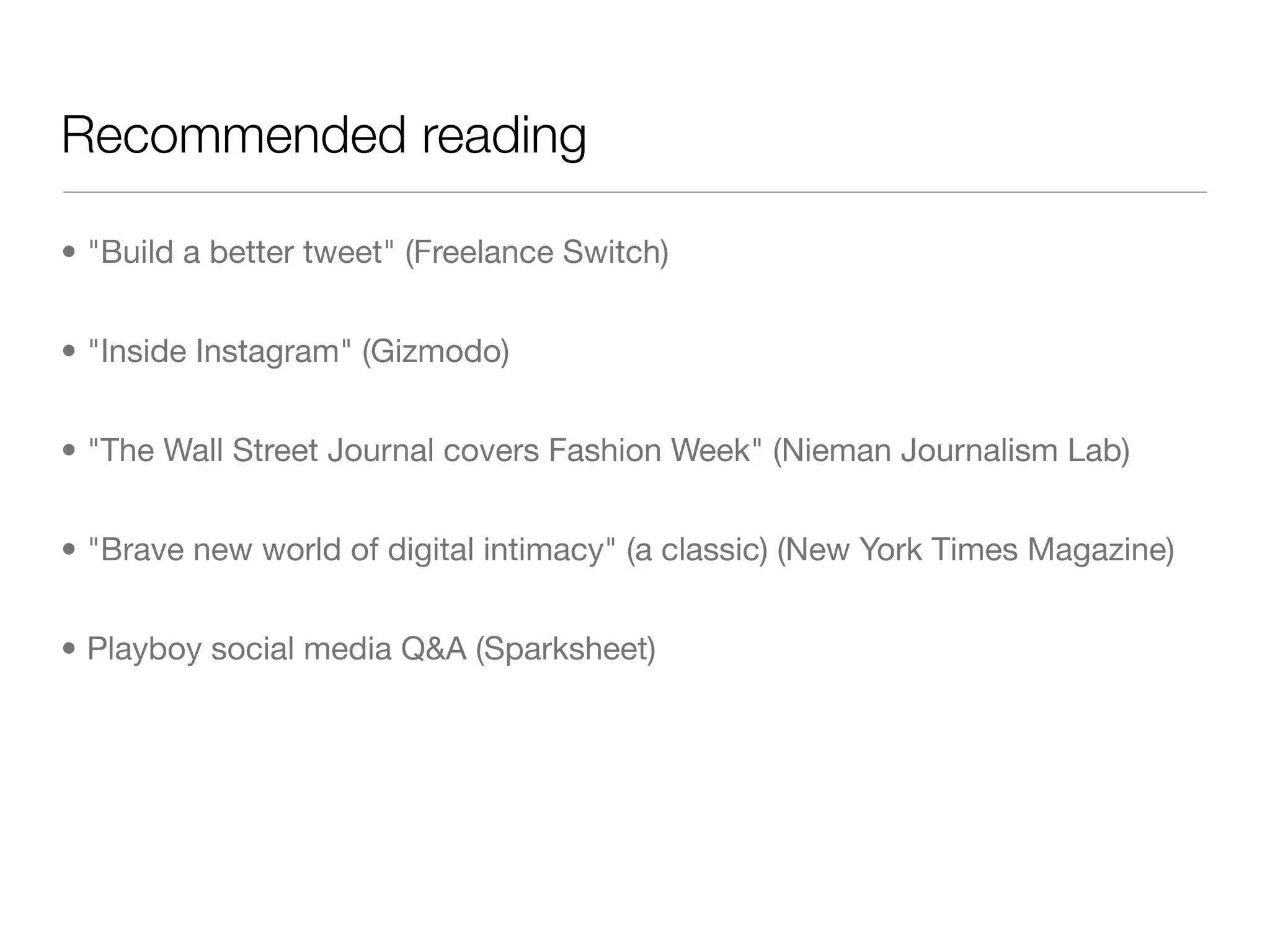 Recommended reading

• "Build a better tweet" (Freelance Switch)


• "Inside Instagram" (Gizmodo)


• "The Wall Street Journal covers Fashion Week" (Nieman Journalism Lab)


• "Brave new world of digital intimacy" (a classic) (New York Times Magazine)


• Playboy social media Q&A (Sparksheet)
 