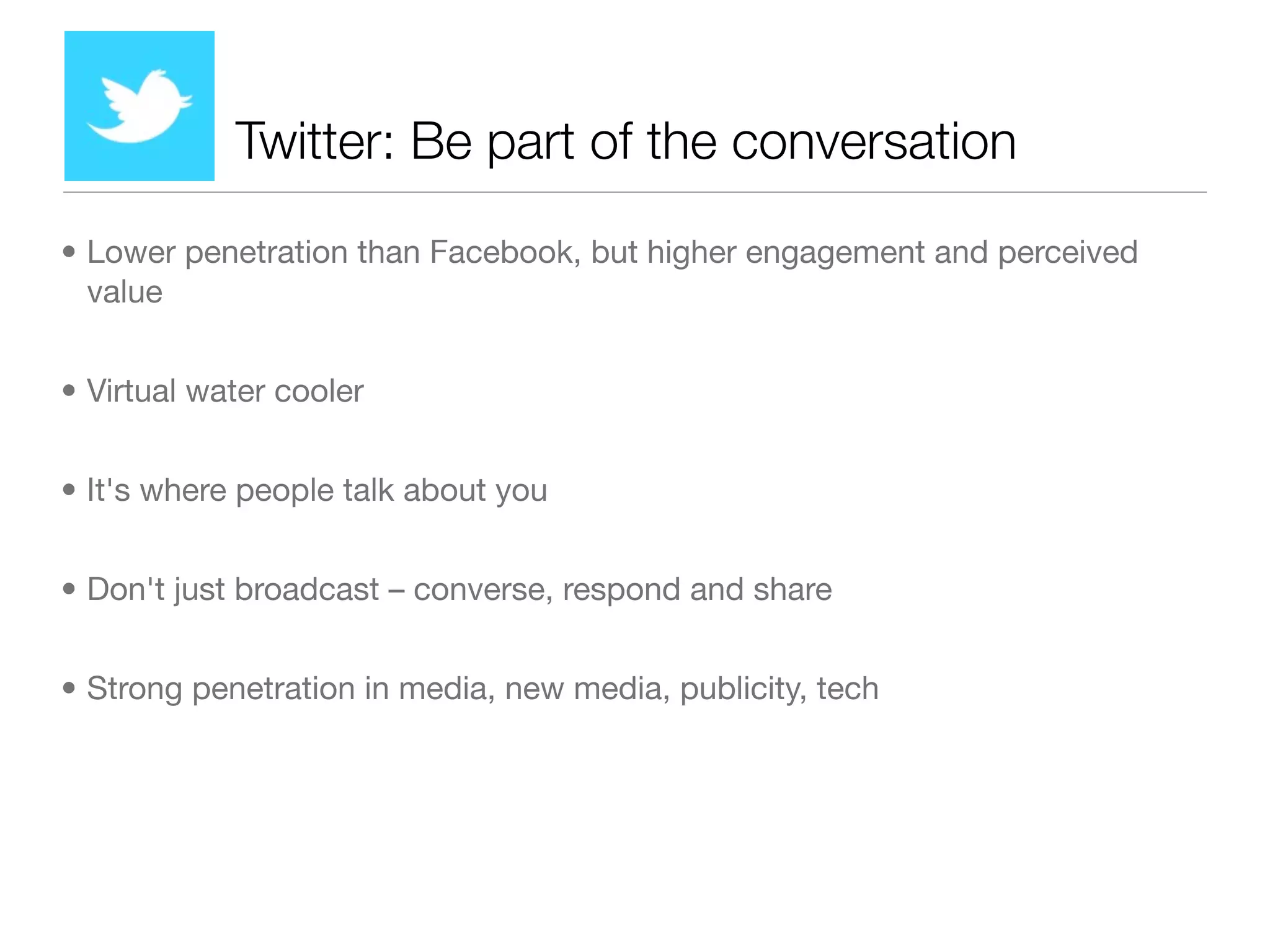 Twitter: Be part of the conversation

• Lower penetration than Facebook, but higher engagement and perceived
  value


• Virtual water cooler


• It's where people talk about you


• Don't just broadcast – converse, respond and share


• Strong penetration in media, new media, publicity, tech
 