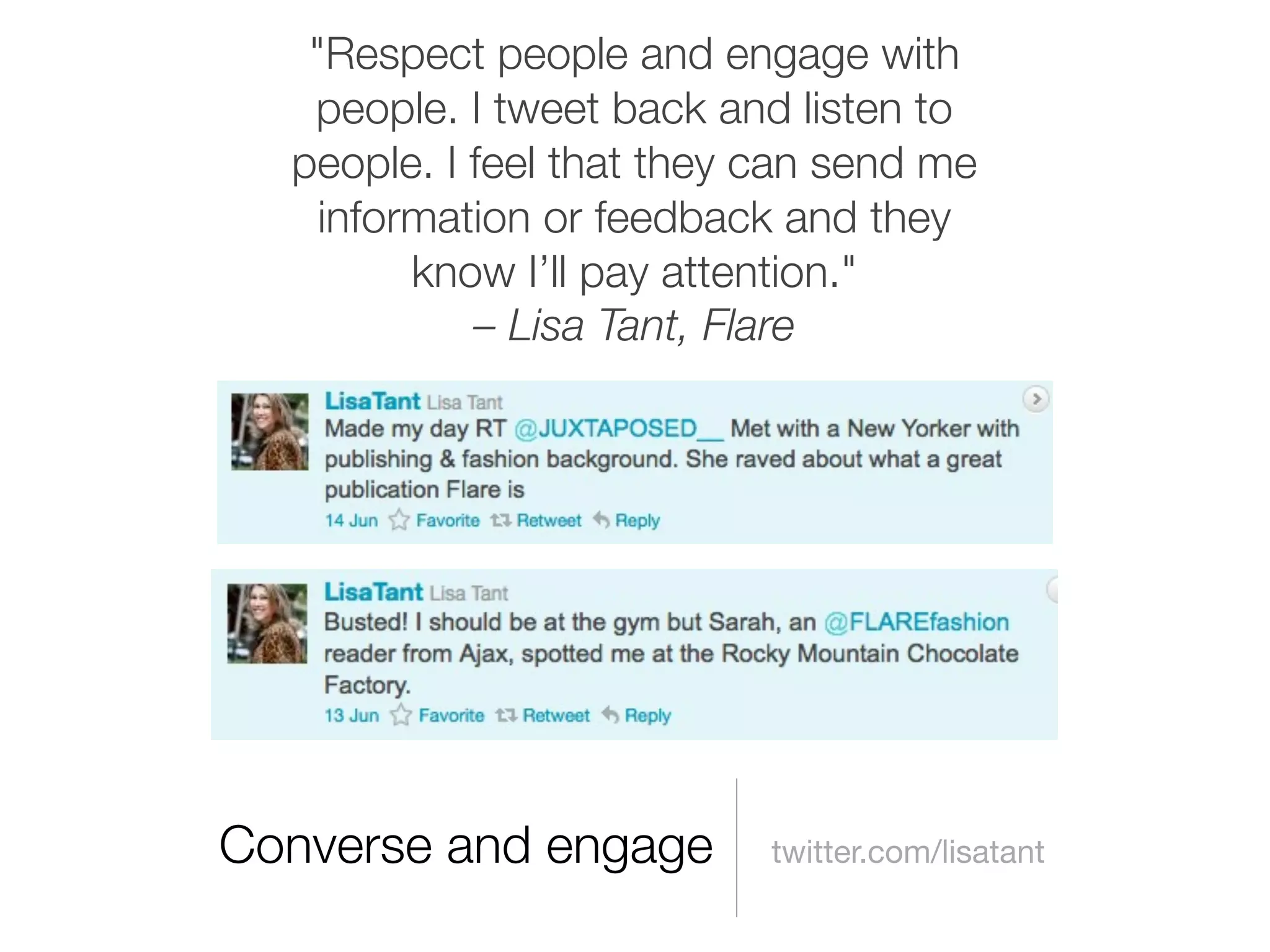 "Respect people and engage with
   people. I tweet back and listen to
  people. I feel that they can send me
    information or feedback and they
         know I’ll pay attention."
            – Lisa Tant, Flare




Converse and engage        twitter.com/lisatant
 