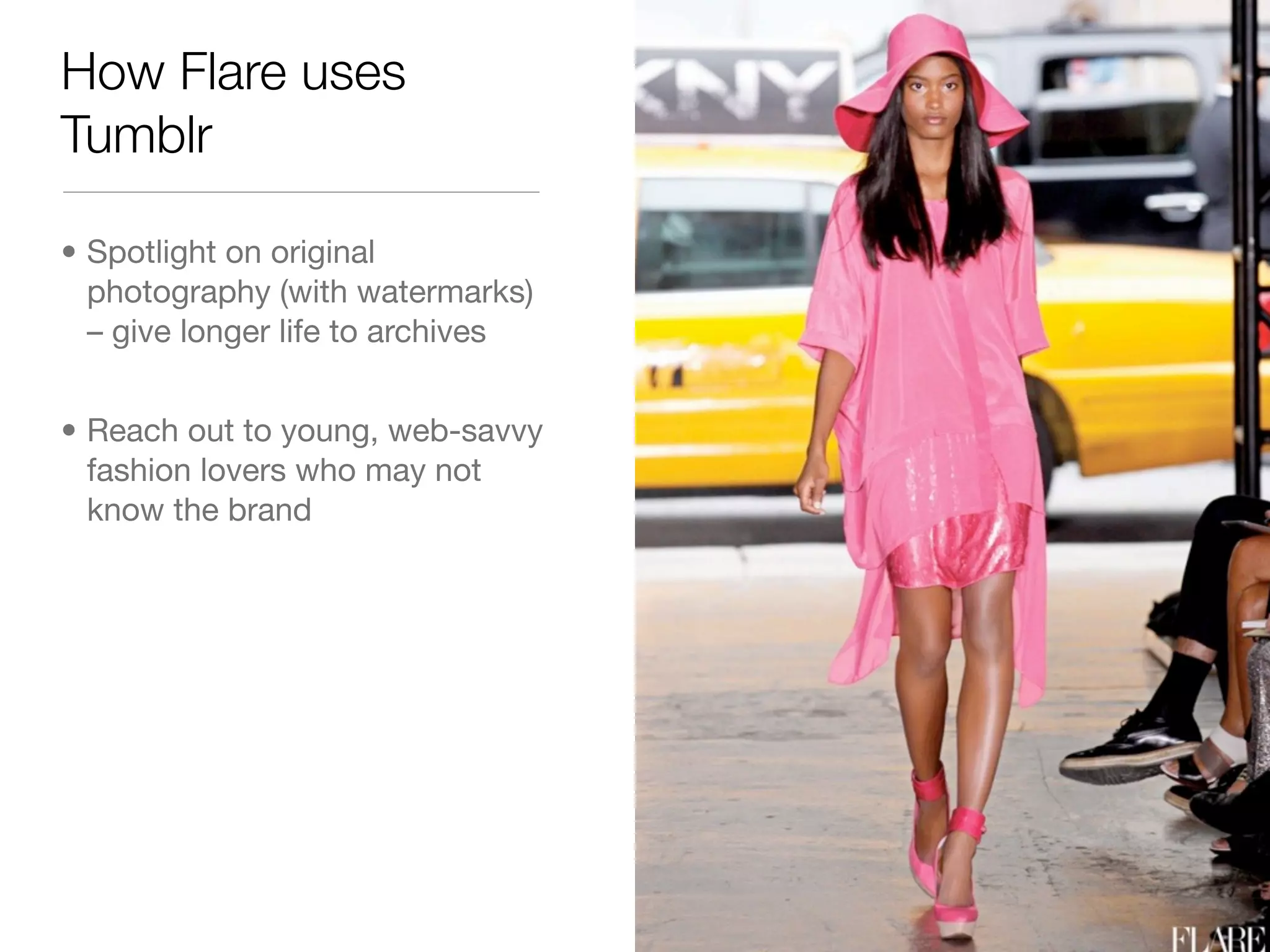 How Flare uses
Tumblr

• Spotlight on original
  photography (with watermarks)
  – give longer life to archives


• Reach out to young, web-savvy
  fashion lovers who may not
  know the brand
 