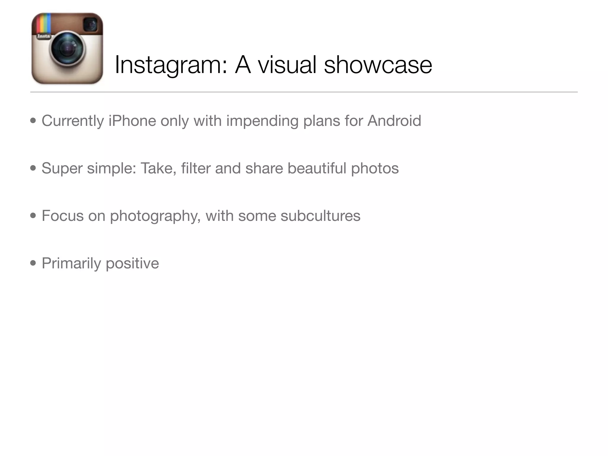 Instagram: A visual showcase

• Currently iPhone only with impending plans for Android


• Super simple: Take, ﬁlter and share beautiful photos


• Focus on photography, with some subcultures


• Primarily positive
 