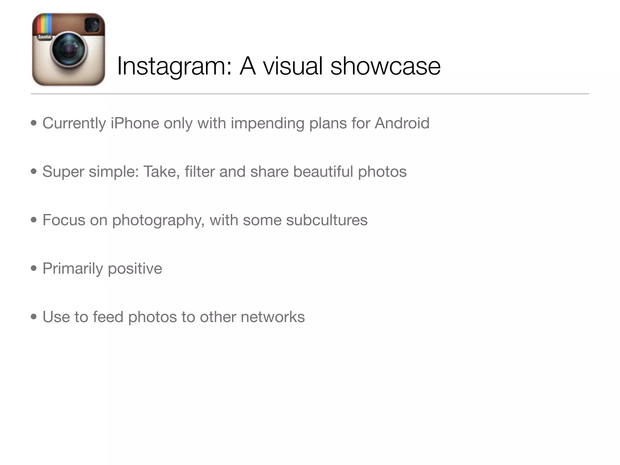 Instagram: A visual showcase

• Currently iPhone only with impending plans for Android


• Super simple: Take, ﬁlter and share beautiful photos


• Focus on photography, with some subcultures


• Primarily positive


• Use to feed photos to other networks
 