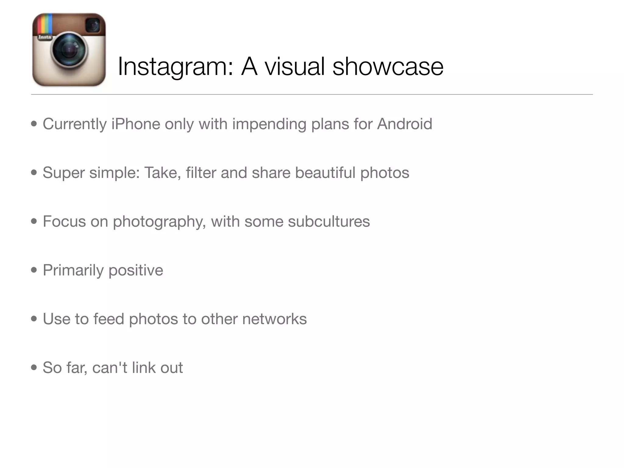 Instagram: A visual showcase

• Currently iPhone only with impending plans for Android


• Super simple: Take, ﬁlter and share beautiful photos


• Focus on photography, with some subcultures


• Primarily positive


• Use to feed photos to other networks


• So far, can't link out
 