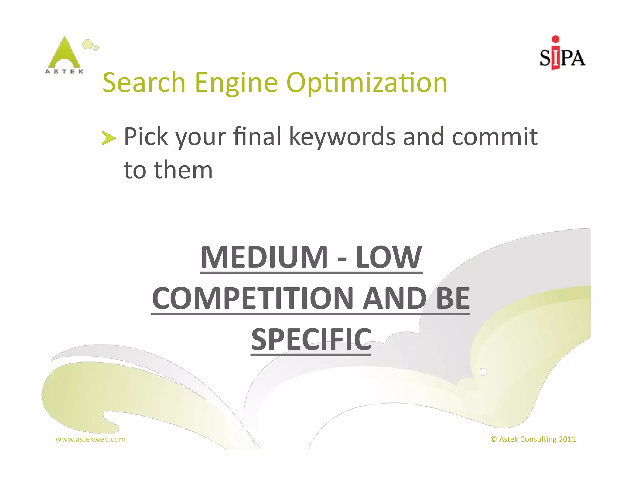 Search	
  Engine	
  Op3miza3on	
  
            !   Pick	
  your	
  ﬁnal	
  keywords	
  and	
  commit	
  
                  to	
  them	
  


                         MEDIUM	
  -­‐	
  LOW	
  
                       COMPETITION	
  AND	
  BE	
  
                            SPECIFIC	
  

www.astekweb.com	
                                           ©	
  Astek	
  Consul3ng	
  2011	
  
 