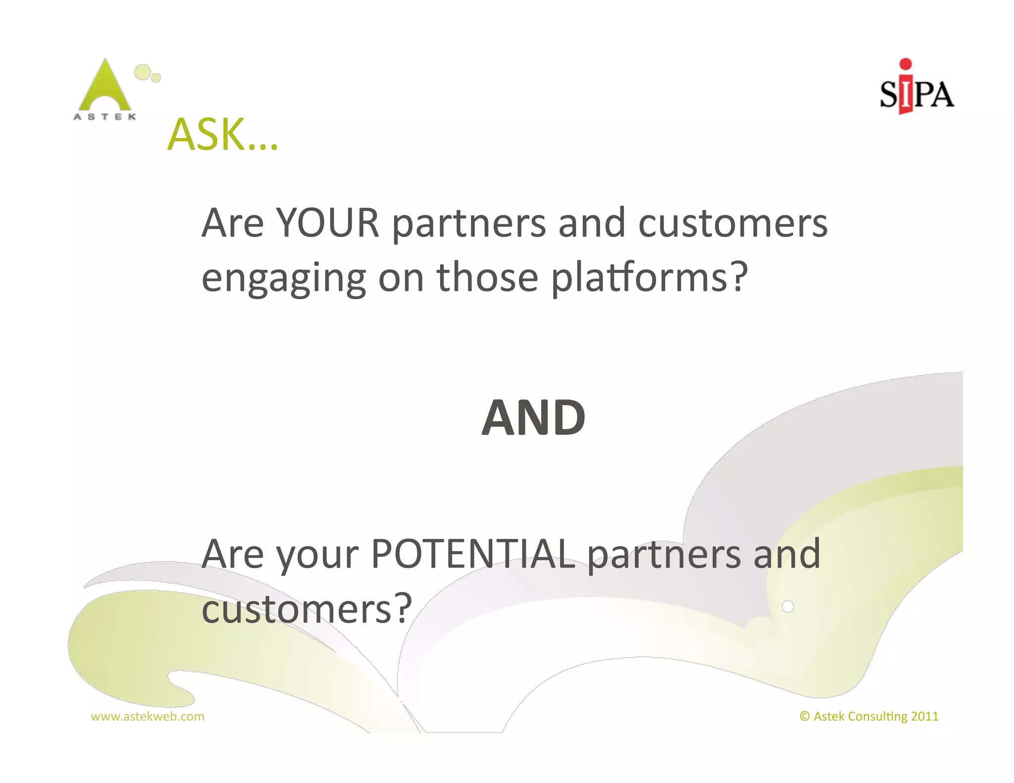 ASK…	
  
                 	
  Are	
  YOUR	
  partners	
  and	
  customers	
  
                     engaging	
  on	
  those	
  plaBorms?	
  


                                        AND	
  

                 	
  Are	
  your	
  POTENTIAL	
  partners	
  and	
  
                     customers?	
  

www.astekweb.com	
                                               ©	
  Astek	
  Consul3ng	
  2011	
  
 