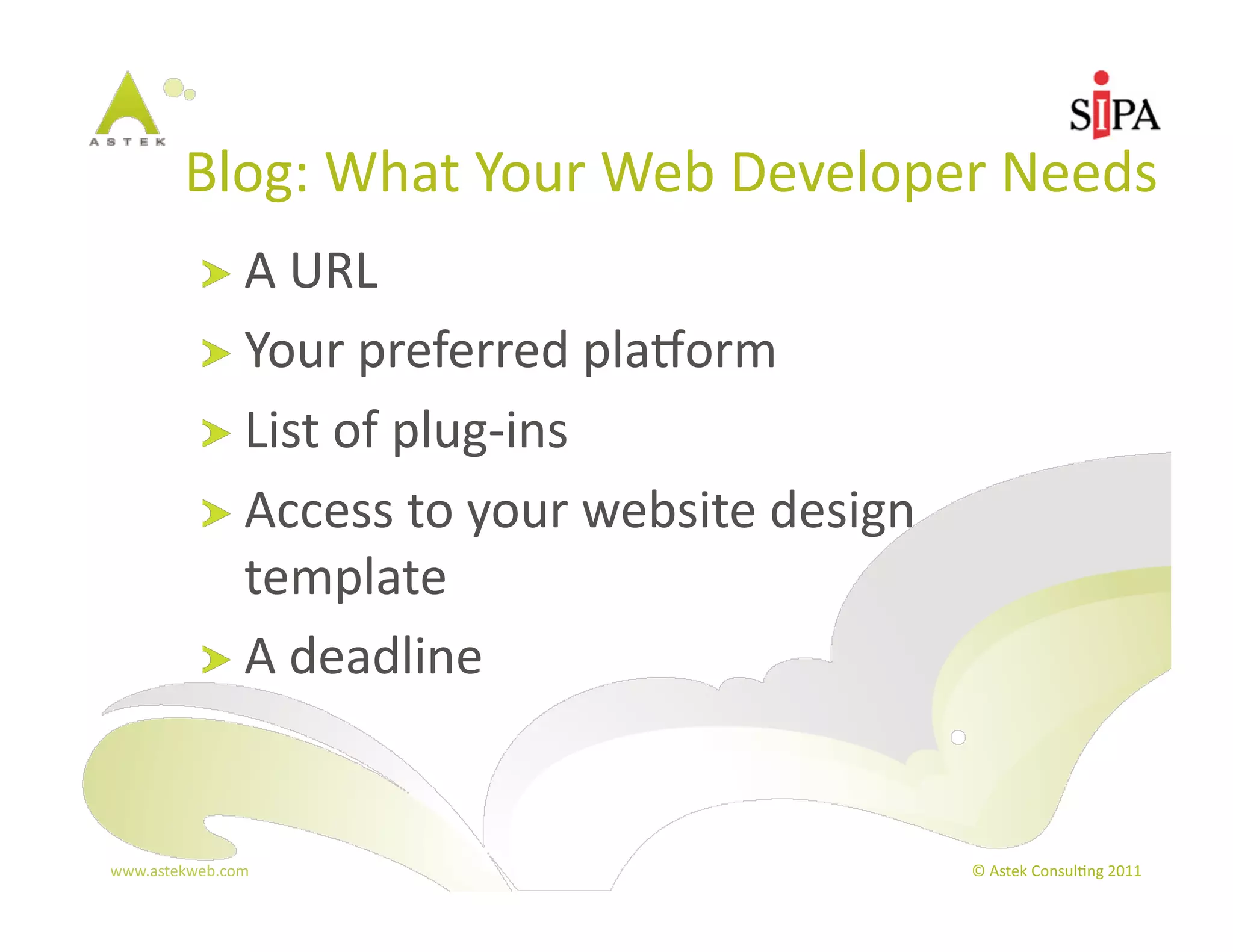 Blog:	
  What	
  Your	
  Web	
  Developer	
  Needs	
  
            !   A	
  URL	
  
            !   Your	
  preferred	
  plaBorm	
  
            !   List	
  of	
  plug-­‐ins	
  
            !   Access	
  to	
  your	
  website	
  design	
  
                template	
  
            !   A	
  deadline	
  



www.astekweb.com	
                                              ©	
  Astek	
  Consul3ng	
  2011	
  
 