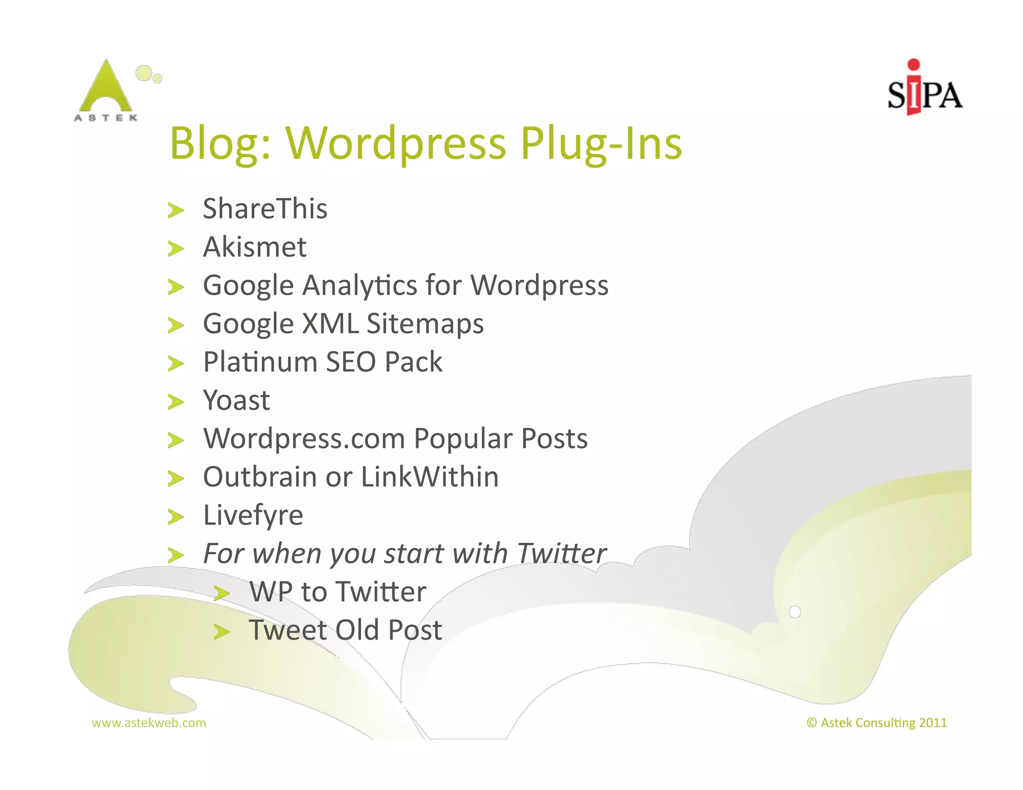 Blog:	
  Wordpress	
  Plug-­‐Ins	
  
            !     ShareThis	
  
            !     Akismet	
  
            !     Google	
  Analy3cs	
  for	
  Wordpress	
  
            !     Google	
  XML	
  Sitemaps	
  
            !     Pla3num	
  SEO	
  Pack	
  
            !     Yoast	
  
            !     Wordpress.com	
  Popular	
  Posts	
  
            !     Outbrain	
  or	
  LinkWithin	
  
            !     Livefyre	
  
            !     For	
  when	
  you	
  start	
  with	
  Twi8er	
  
                   !   WP	
  to	
  Twier	
  
                   !   Tweet	
  Old	
  Post	
  


www.astekweb.com	
                                                    ©	
  Astek	
  Consul3ng	
  2011	
  
 
