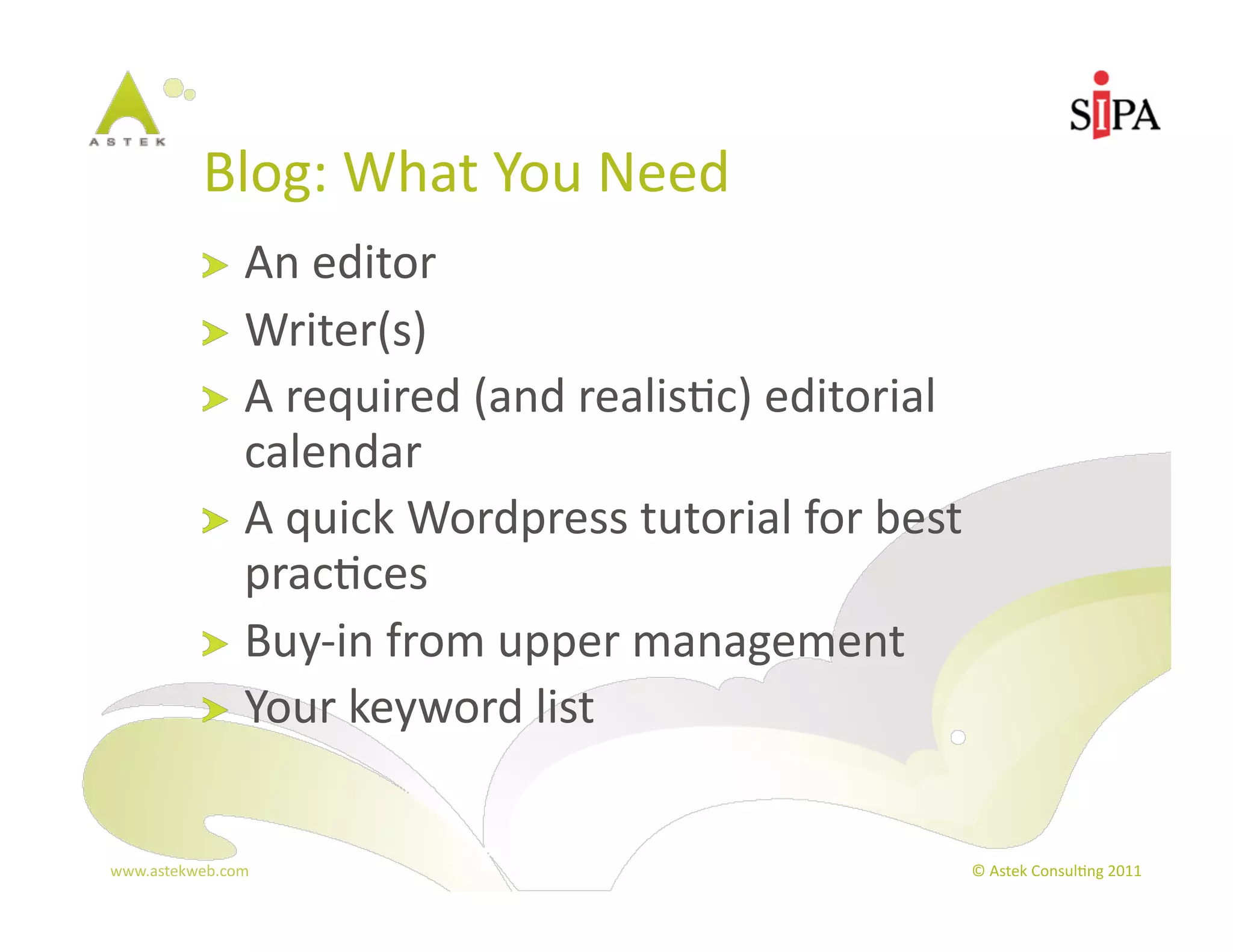 Blog:	
  What	
  You	
  Need	
  
            !   An	
  editor	
  
            !   Writer(s)	
  
            !   A	
  required	
  (and	
  realis3c)	
  editorial	
  
                calendar	
  
            !   A	
  quick	
  Wordpress	
  tutorial	
  for	
  best	
  
                prac3ces	
  
            !   Buy-­‐in	
  from	
  upper	
  management	
  
            !   Your	
  keyword	
  list	
  



www.astekweb.com	
                                                    ©	
  Astek	
  Consul3ng	
  2011	
  
 