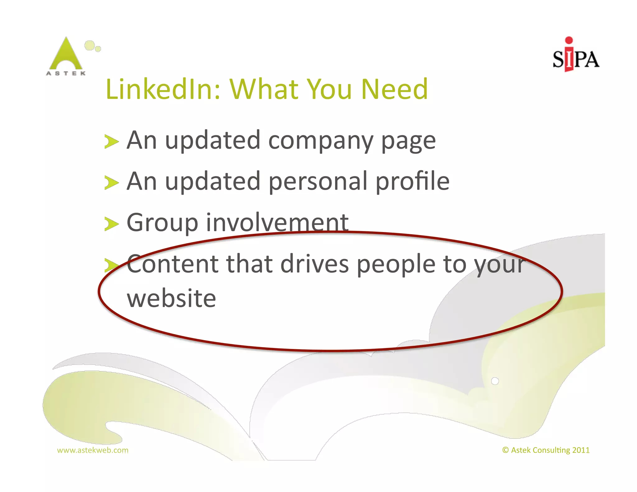 LinkedIn:	
  What	
  You	
  Need	
  
            !   An	
  updated	
  company	
  page	
  
            !   An	
  updated	
  personal	
  proﬁle	
  
            !   Group	
  involvement	
  
            !   Content	
  that	
  drives	
  people	
  to	
  your	
  
                  website	
  




www.astekweb.com	
                                              ©	
  Astek	
  Consul3ng	
  2011	
  
 
