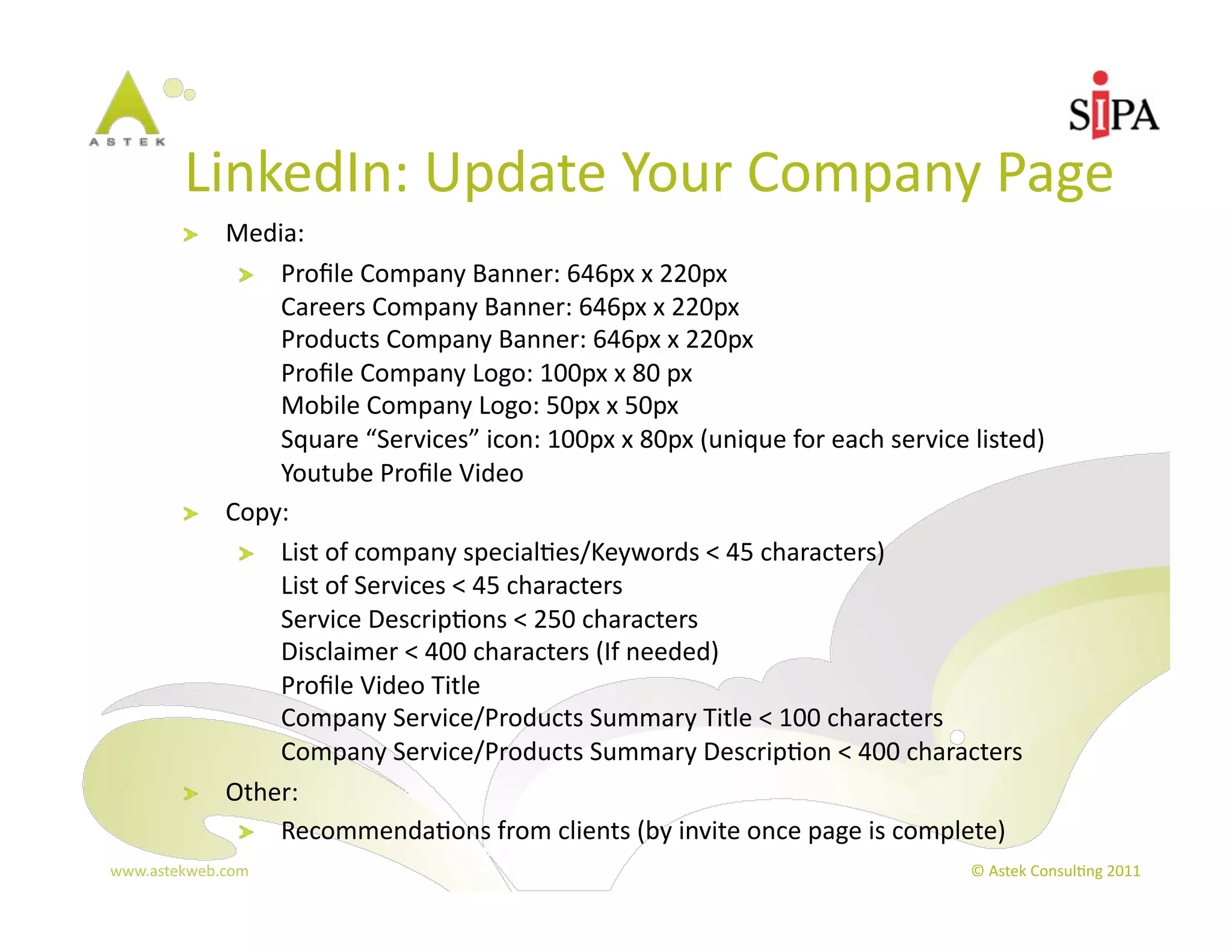 LinkedIn:	
  Update	
  Your	
  Company	
  Page	
  
          !     Media:	
  
                 !   Proﬁle	
  Company	
  Banner:	
  646px	
  x	
  220px	
  
                     Careers	
  Company	
  Banner:	
  646px	
  x	
  220px	
  
                     Products	
  Company	
  Banner:	
  646px	
  x	
  220px	
  
                     Proﬁle	
  Company	
  Logo:	
  100px	
  x	
  80	
  px	
  
                     Mobile	
  Company	
  Logo:	
  50px	
  x	
  50px	
  
                     Square	
  “Services”	
  icon:	
  100px	
  x	
  80px	
  (unique	
  for	
  each	
  service	
  listed)	
  
                     Youtube	
  Proﬁle	
  Video	
  
          !     Copy:	
  
                 !   List	
  of	
  company	
  special3es/Keywords	
  <	
  45	
  characters)	
  
                     List	
  of	
  Services	
  <	
  45	
  characters	
  
                     Service	
  Descrip3ons	
  <	
  250	
  characters	
  
                     Disclaimer	
  <	
  400	
  characters	
  (If	
  needed)	
  
                     Proﬁle	
  Video	
  Title	
  
                     Company	
  Service/Products	
  Summary	
  Title	
  <	
  100	
  characters	
  
                     Company	
  Service/Products	
  Summary	
  Descrip3on	
  <	
  400	
  characters	
  
          !     Other:	
  	
  
                 !   Recommenda3ons	
  from	
  clients	
  (by	
  invite	
  once	
  page	
  is	
  complete)	
  
www.astekweb.com	
                                                                                               ©	
  Astek	
  Consul3ng	
  2011	
  
 