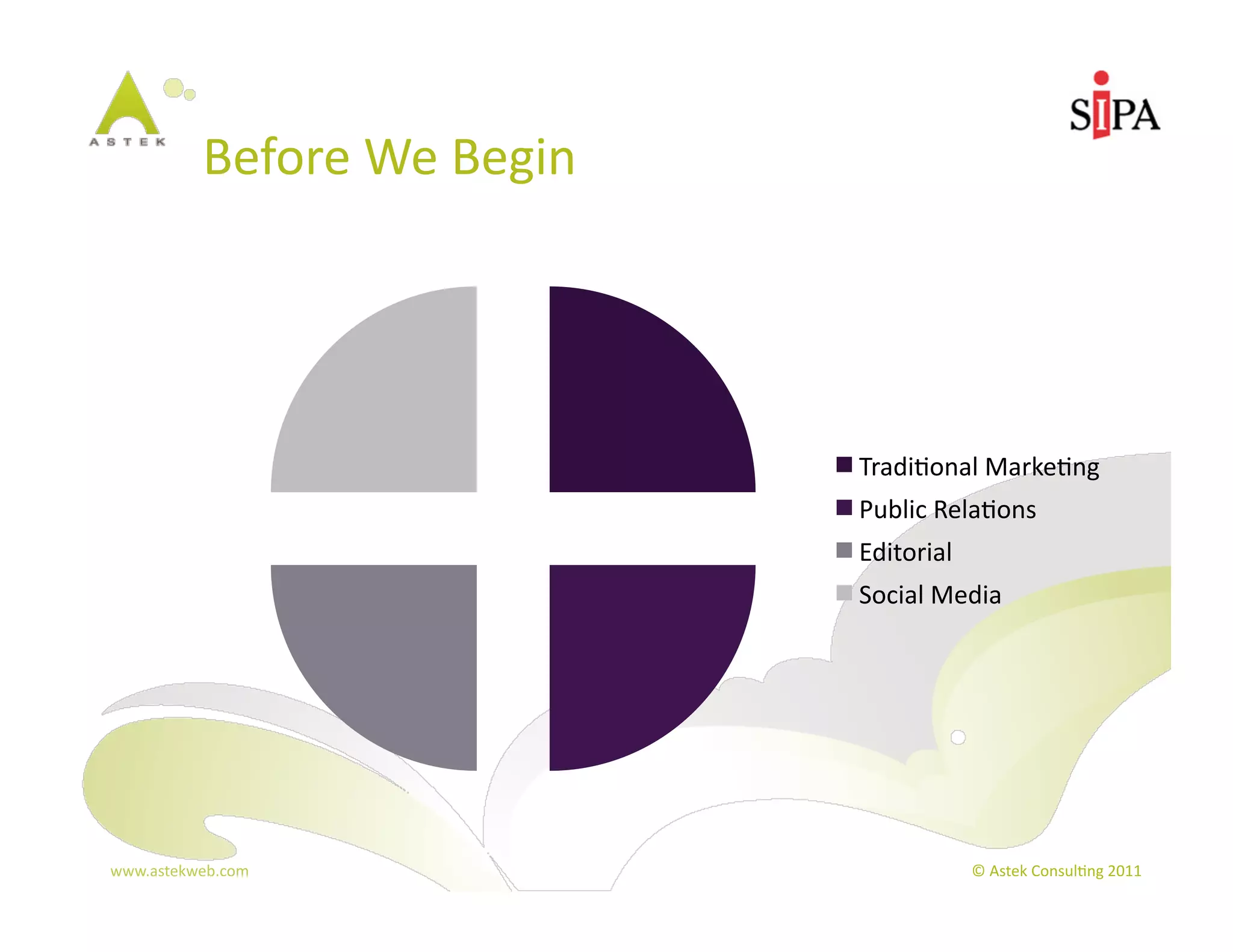 Before	
  We	
  Begin	
  




                                        Tradi3onal	
  Marke3ng	
  
                                        Public	
  Rela3ons	
  
                                        Editorial	
  
                                        Social	
  Media	
  




www.astekweb.com	
                                      ©	
  Astek	
  Consul3ng	
  2011	
  
 
