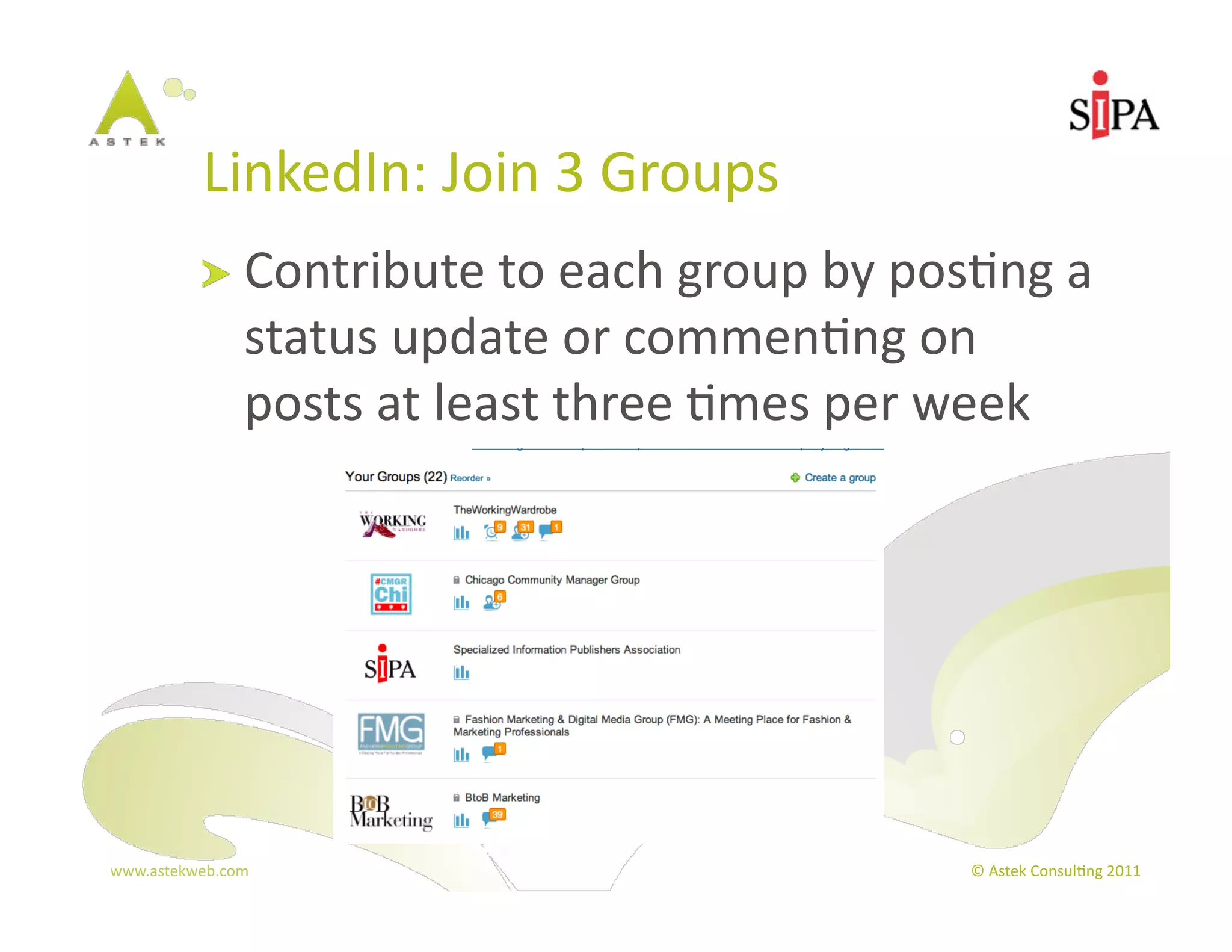 LinkedIn:	
  Join	
  3	
  Groups	
  
            !   Contribute	
  to	
  each	
  group	
  by	
  pos3ng	
  a	
  
                  status	
  update	
  or	
  commen3ng	
  on	
  
                  posts	
  at	
  least	
  three	
  3mes	
  per	
  week	
  




www.astekweb.com	
                                                  ©	
  Astek	
  Consul3ng	
  2011	
  
 