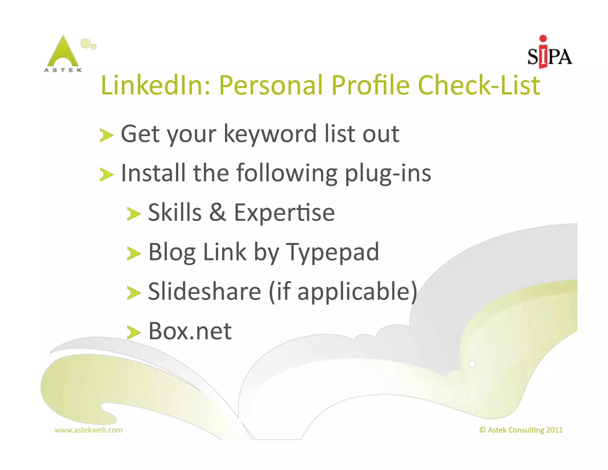 LinkedIn:	
  Personal	
  Proﬁle	
  Check-­‐List	
  
            !   Get	
  your	
  keyword	
  list	
  out	
  
            !   Install	
  the	
  following	
  plug-­‐ins	
  
                       !   Skills	
  &	
  Exper3se	
  
                       !   Blog	
  Link	
  by	
  Typepad	
  
                       !   Slideshare	
  (if	
  applicable)	
  
                       !   Box.net	
  



www.astekweb.com	
                                                ©	
  Astek	
  Consul3ng	
  2011	
  
 