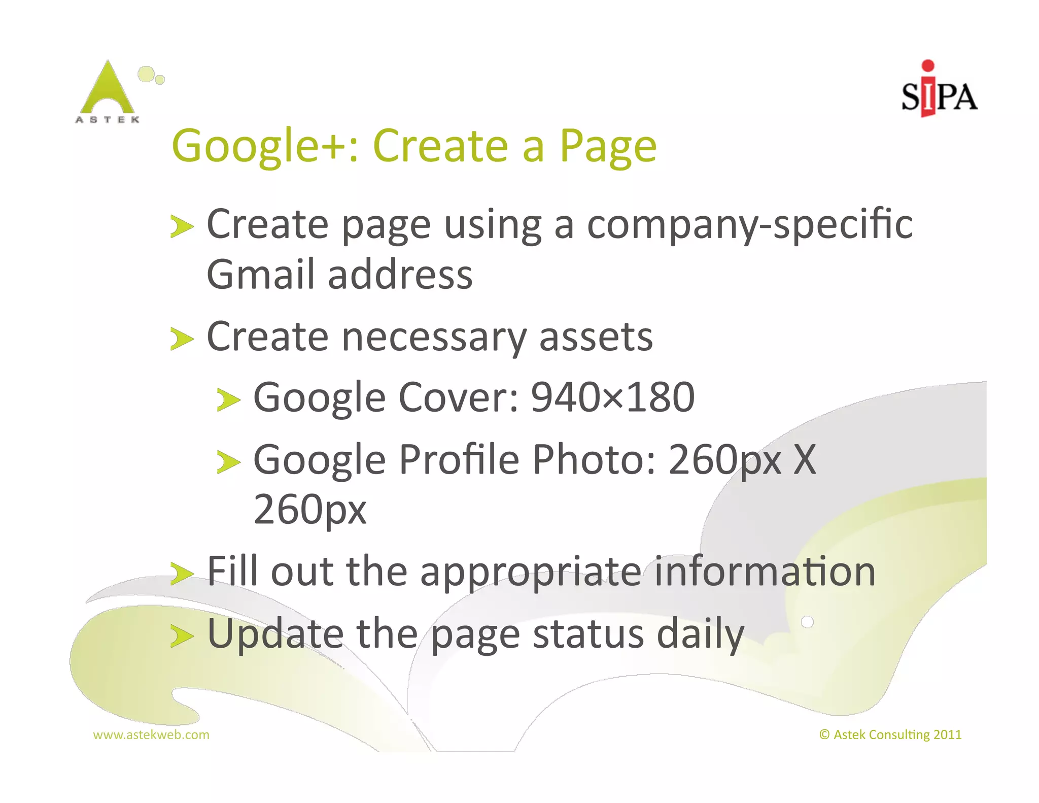 Google+:	
  Create	
  a	
  Page	
  
            !   Create	
  page	
  using	
  a	
  company-­‐speciﬁc	
  
                Gmail	
  address	
  
            !   Create	
  necessary	
  assets	
  
                 !   Google	
  Cover:	
  940×180	
  
                 !   Google	
  Proﬁle	
  Photo:	
  260px	
  X	
  
                     260px	
  
            !   Fill	
  out	
  the	
  appropriate	
  informa3on	
  
            !   Update	
  the	
  page	
  status	
  daily	
  

www.astekweb.com	
                                           ©	
  Astek	
  Consul3ng	
  2011	
  
 