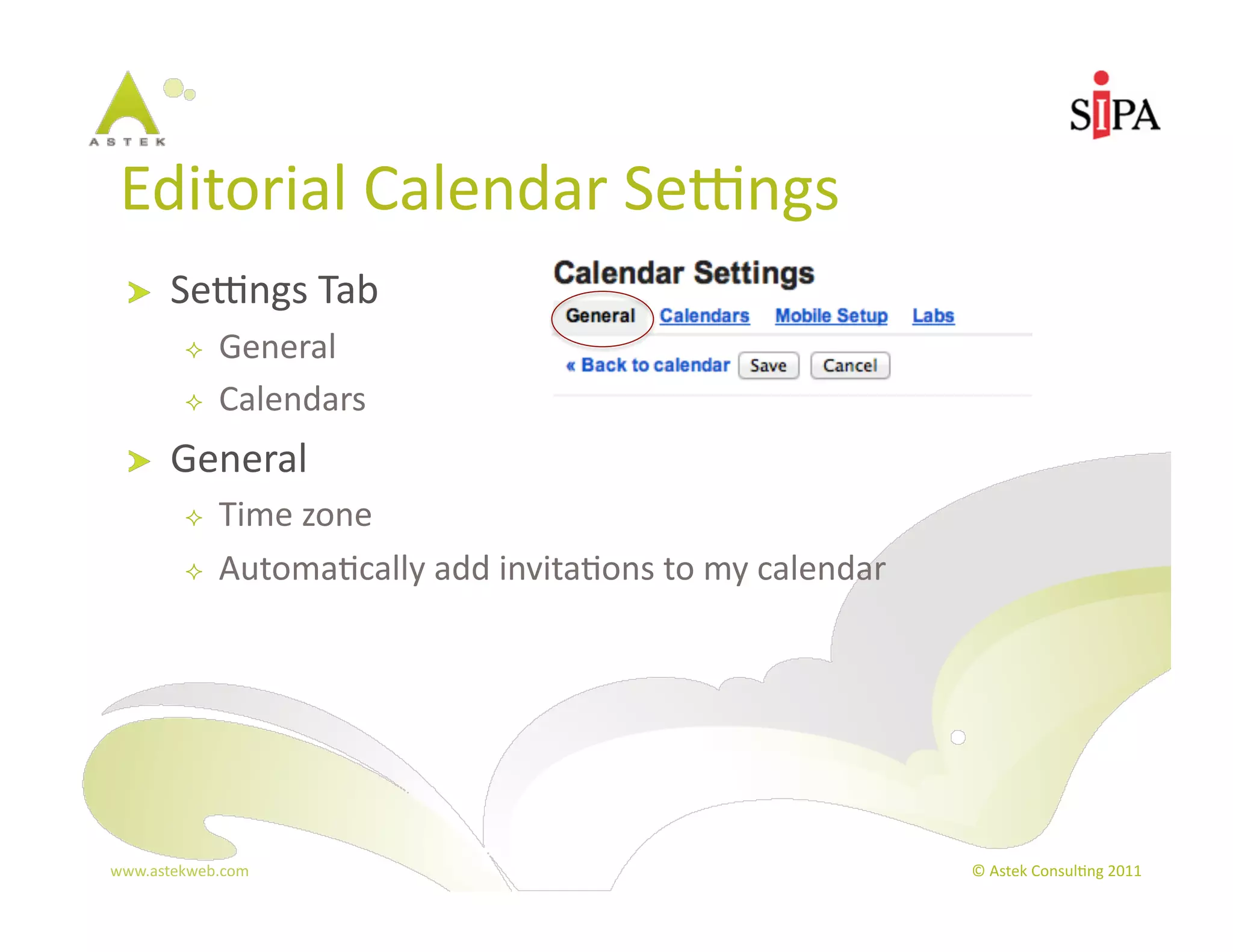 Editorial	
  Calendar	
  Sepngs	
  
  !     Sepngs	
  Tab	
  
              General	
  
              Calendars	
  
  !     General	
  
              Time	
  zone	
  
              Automa3cally	
  add	
  invita3ons	
  to	
  my	
  calendar	
  




www.astekweb.com	
                                                             ©	
  Astek	
  Consul3ng	
  2011	
  
 